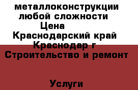 металлоконструкции любой сложности › Цена ­ 500 - Краснодарский край, Краснодар г. Строительство и ремонт » Услуги   . Краснодарский край,Краснодар г.